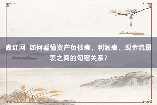 尚红网  如何看懂资产负债表、利润表、现金流量表之间的勾稽关系？