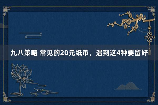 九八策略 常见的20元纸币，遇到这4种要留好
