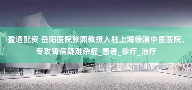 盈通配资 岳阳医院张熙教授入驻上海徐浦中医医院，专攻肾病疑难杂症_患者_诊疗_治疗