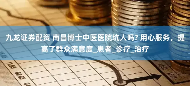 九龙证券配资 南昌博士中医医院坑人吗? 用心服务，提高了群众满意度_患者_诊疗_治疗