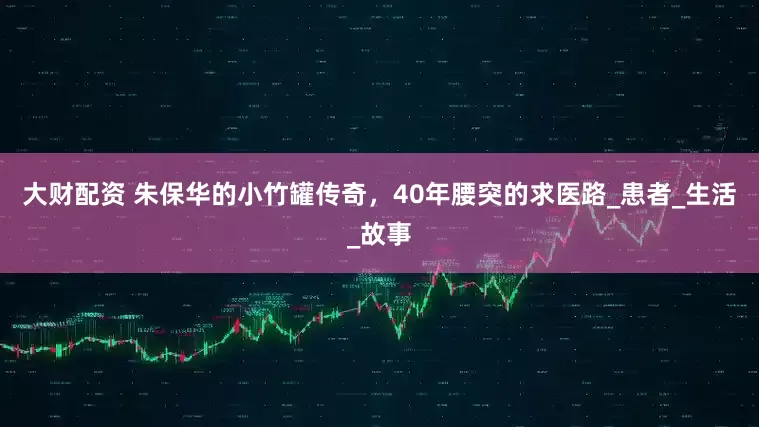 大财配资 朱保华的小竹罐传奇，40年腰突的求医路_患者_生活_故事