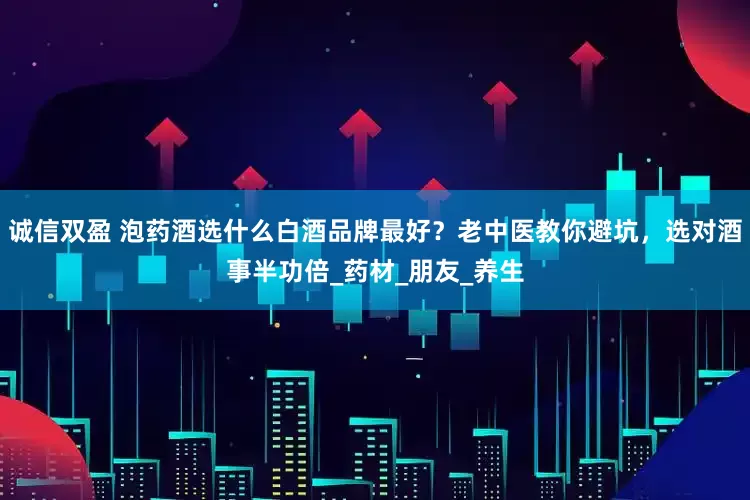 诚信双盈 泡药酒选什么白酒品牌最好？老中医教你避坑，选对酒事半功倍_药材_朋友_养生
