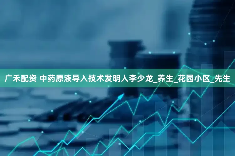 广禾配资 中药原液导入技术发明人李少龙_养生_花园小区_先生