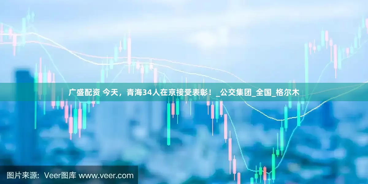 广盛配资 今天，青海34人在京接受表彰！_公交集团_全国_格尔木