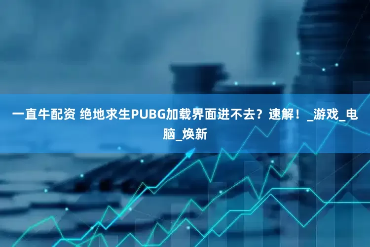 一直牛配资 绝地求生PUBG加载界面进不去？速解！_游戏_电脑_焕新