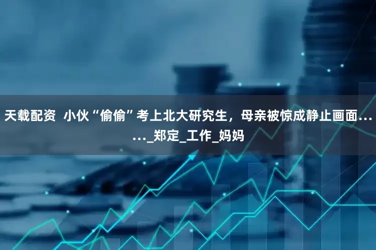 天载配资  小伙“偷偷”考上北大研究生，母亲被惊成静止画面……_郑定_工作_妈妈