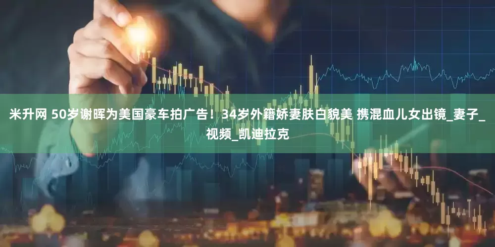 米升网 50岁谢晖为美国豪车拍广告！34岁外籍娇妻肤白貌美 携混血儿女出镜_妻子_视频_凯迪拉克