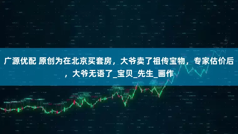 广源优配 原创为在北京买套房，大爷卖了祖传宝物，专家估价后，大爷无语了_宝贝_先生_画作