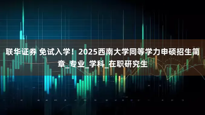 联华证券 免试入学！2025西南大学同等学力申硕招生简章_专业_学科_在职研究生