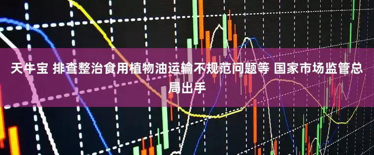 天牛宝 排查整治食用植物油运输不规范问题等 国家市场监管总局出手