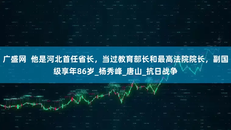 广盛网  他是河北首任省长，当过教育部长和最高法院院长，副国级享年86岁_杨秀峰_唐山_抗日战争