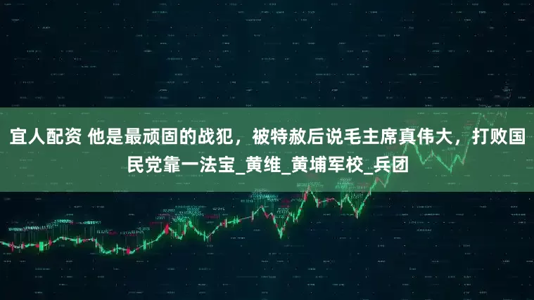 宜人配资 他是最顽固的战犯，被特赦后说毛主席真伟大，打败国民党靠一法宝_黄维_黄埔军校_兵团