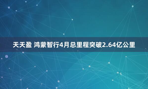 天天盈 鸿蒙智行4月总里程突破2.64亿公里