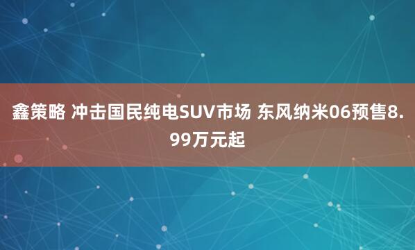 鑫策略 冲击国民纯电SUV市场 东风纳米06预售8.99万元起