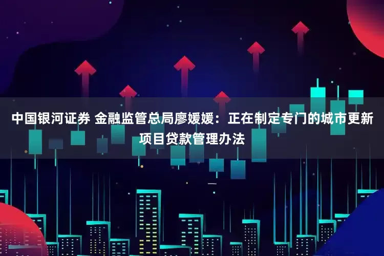 中国银河证券 金融监管总局廖媛媛：正在制定专门的城市更新项目贷款管理办法