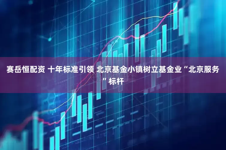 赛岳恒配资 十年标准引领 北京基金小镇树立基金业“北京服务”标杆