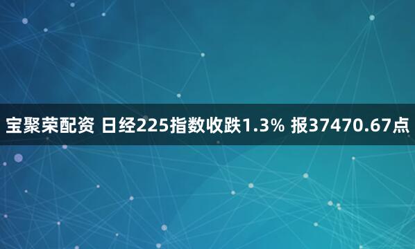 宝聚荣配资 日经225指数收跌1.3% 报37470.67点