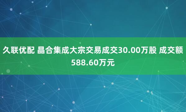 久联优配 晶合集成大宗交易成交30.00万股 成交额588.60万元