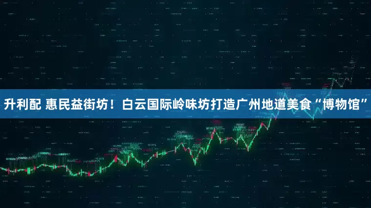 升利配 惠民益街坊！白云国际岭味坊打造广州地道美食“博物馆”