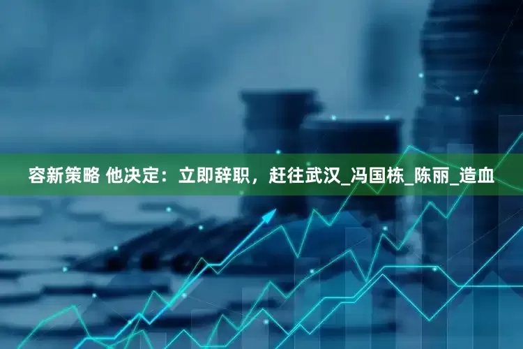 容新策略 他决定：立即辞职，赶往武汉_冯国栋_陈丽_造血