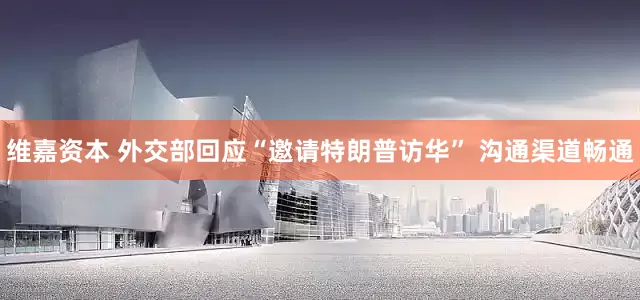 维嘉资本 外交部回应“邀请特朗普访华” 沟通渠道畅通