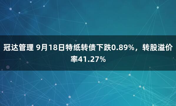 冠达管理 9月18日特纸转债下跌0.89%，转股溢价率41.27%