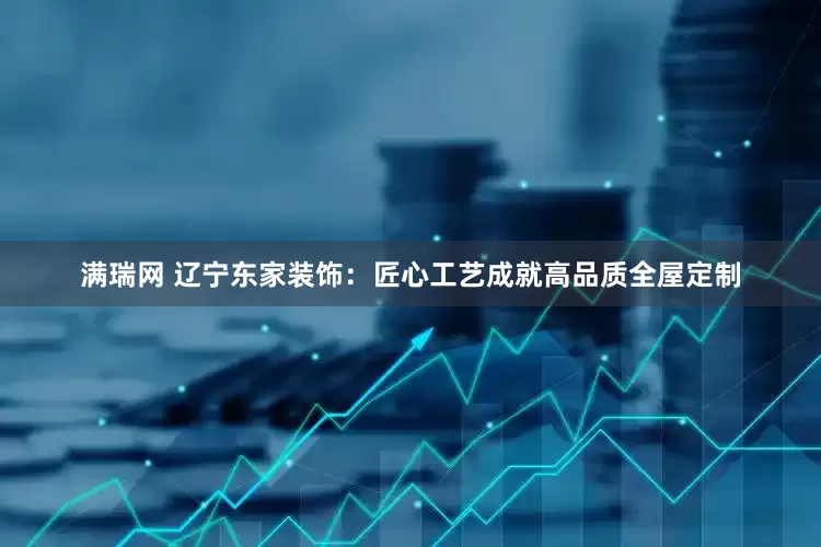 满瑞网 辽宁东家装饰：匠心工艺成就高品质全屋定制