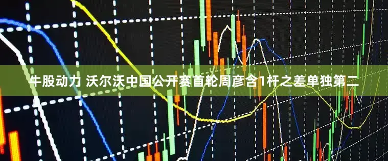 牛股动力 沃尔沃中国公开赛首轮周彦含1杆之差单独第二