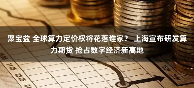 聚宝盆 全球算力定价权将花落谁家？ 上海宣布研发算力期货 抢占数字经济新高地