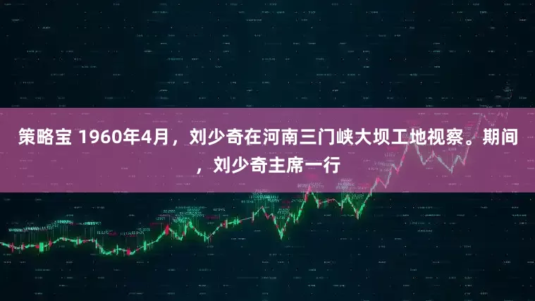 策略宝 1960年4月，刘少奇在河南三门峡大坝工地视察。期间，刘少奇主席一行